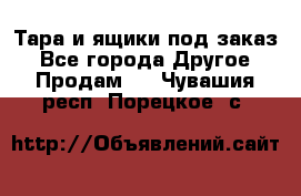 Тара и ящики под заказ - Все города Другое » Продам   . Чувашия респ.,Порецкое. с.